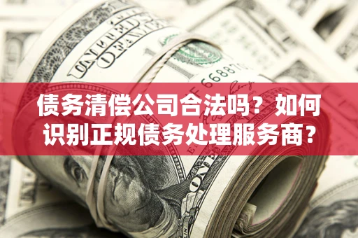 北京债务清偿公司合法吗？如何识别正规债务处理服务商？